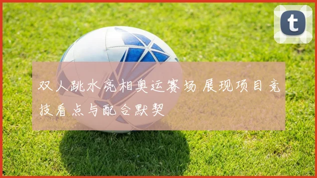 双人跳水亮相奥运赛场 展现项目竞技看点与配合默契