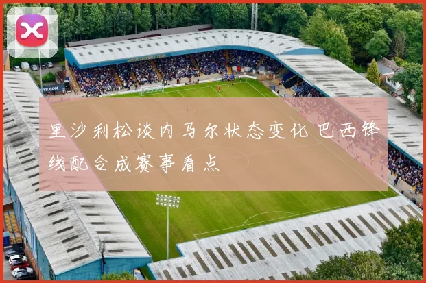 里沙利松谈内马尔状态变化 巴西锋线配合成赛事看点