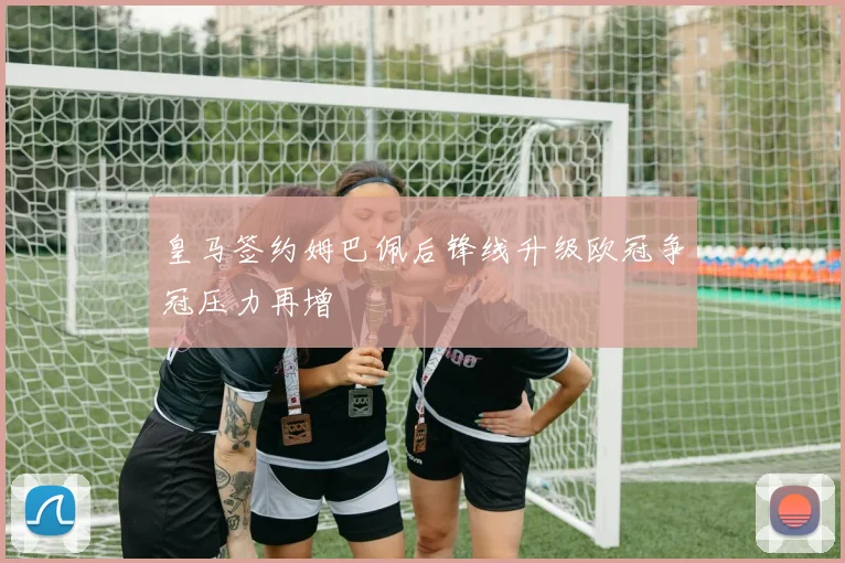 皇马签约姆巴佩后锋线升级欧冠争冠压力再增
