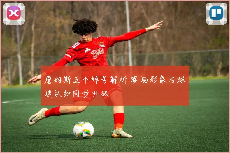 詹姆斯五个绰号解析 赛场形象与球迷认知同步升级
